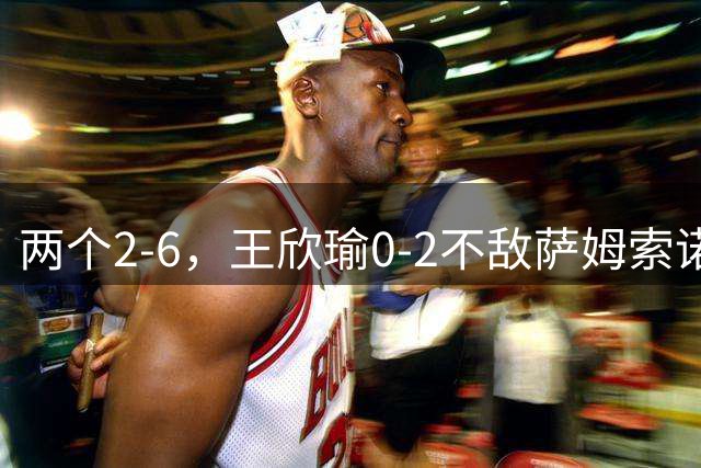 两个2-6，王欣瑜0-2不敌萨姆索诺娃止步WTA500华盛顿站第二轮