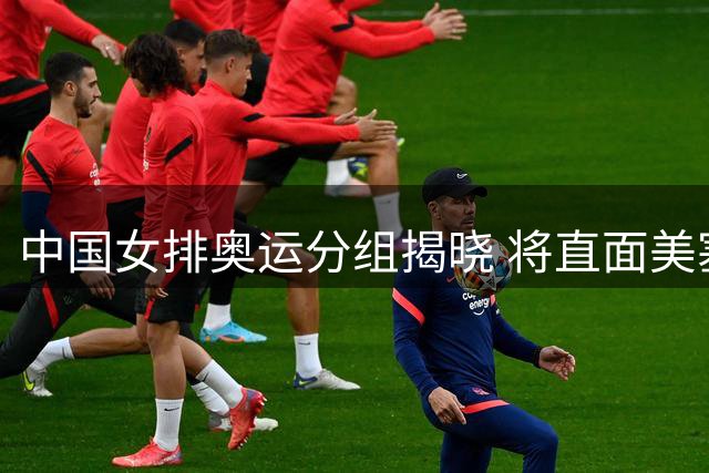 中国女排奥运分组揭晓 将直面美塞法三强挑战