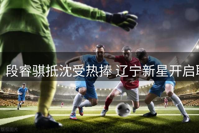 段睿骐抵沈受热捧 辽宁新星开启职业新篇章