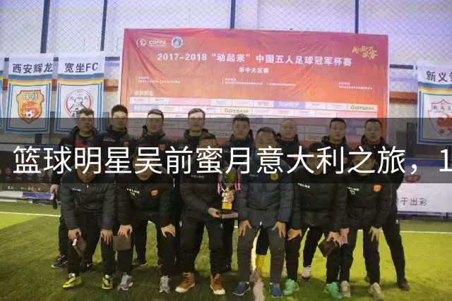 篮球明星吴前蜜月意大利之旅，15载CBA生涯迎来新篇章
