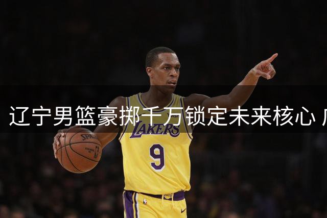 辽宁男篮豪掷千万锁定未来核心 广东队战略放弃引援暗藏玄机