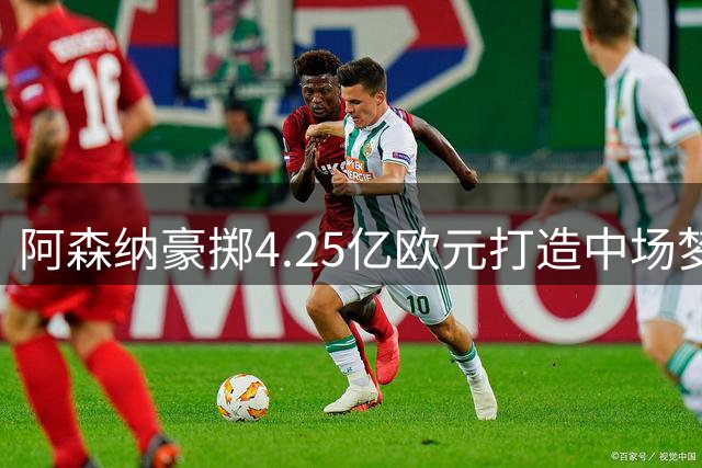 阿森纳豪掷4.25亿欧元打造中场梦之队