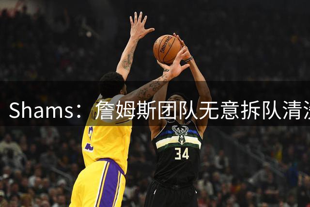 Shams：詹姆斯团队无意拆队清洗阵容 从未向追求者提出过加盟条件